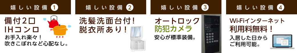 嬉しい設備1 備付2口ガスコンロ 高火力でお料理快適 嬉しい設備2 洗髪洗面台付！脱衣所あり！ 嬉しい設備3 オートロック防犯カメラ 安心が標準装備。 嬉しい設備4 Wi-Fiインターネット月額使用料無料！入居したその日からご利用可能。